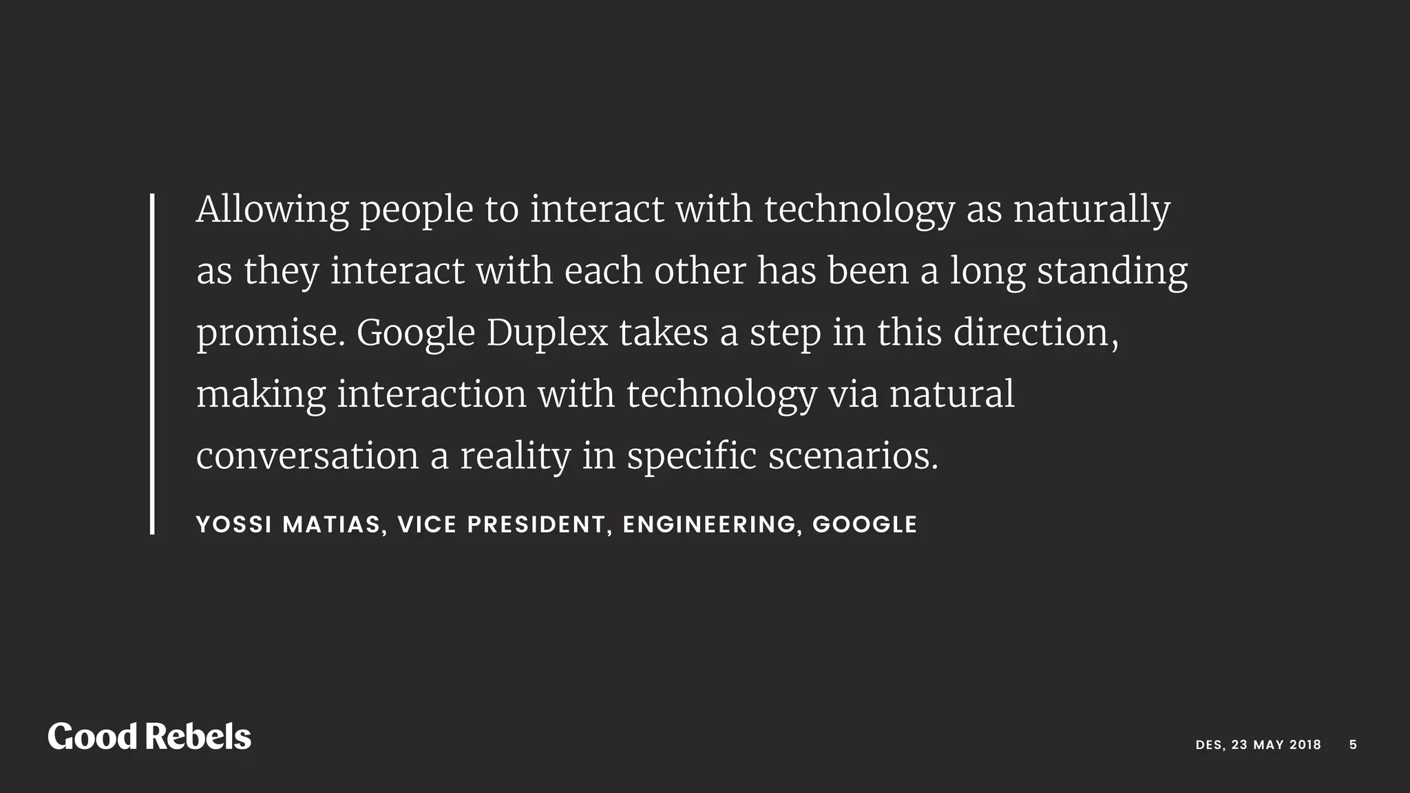 DES, 23 MAY 2018
YOSSI MATIAS, VICE PRESIDENT, ENGINEERING, GOOGLE 
Allowing people to interact with technology as naturally
as they interact with each other has been a long standing
promise. Google Duplex takes a step in this direction,
making interaction with technology via natural
conversation a reality in speciﬁc scenarios. 
󰀁5
 