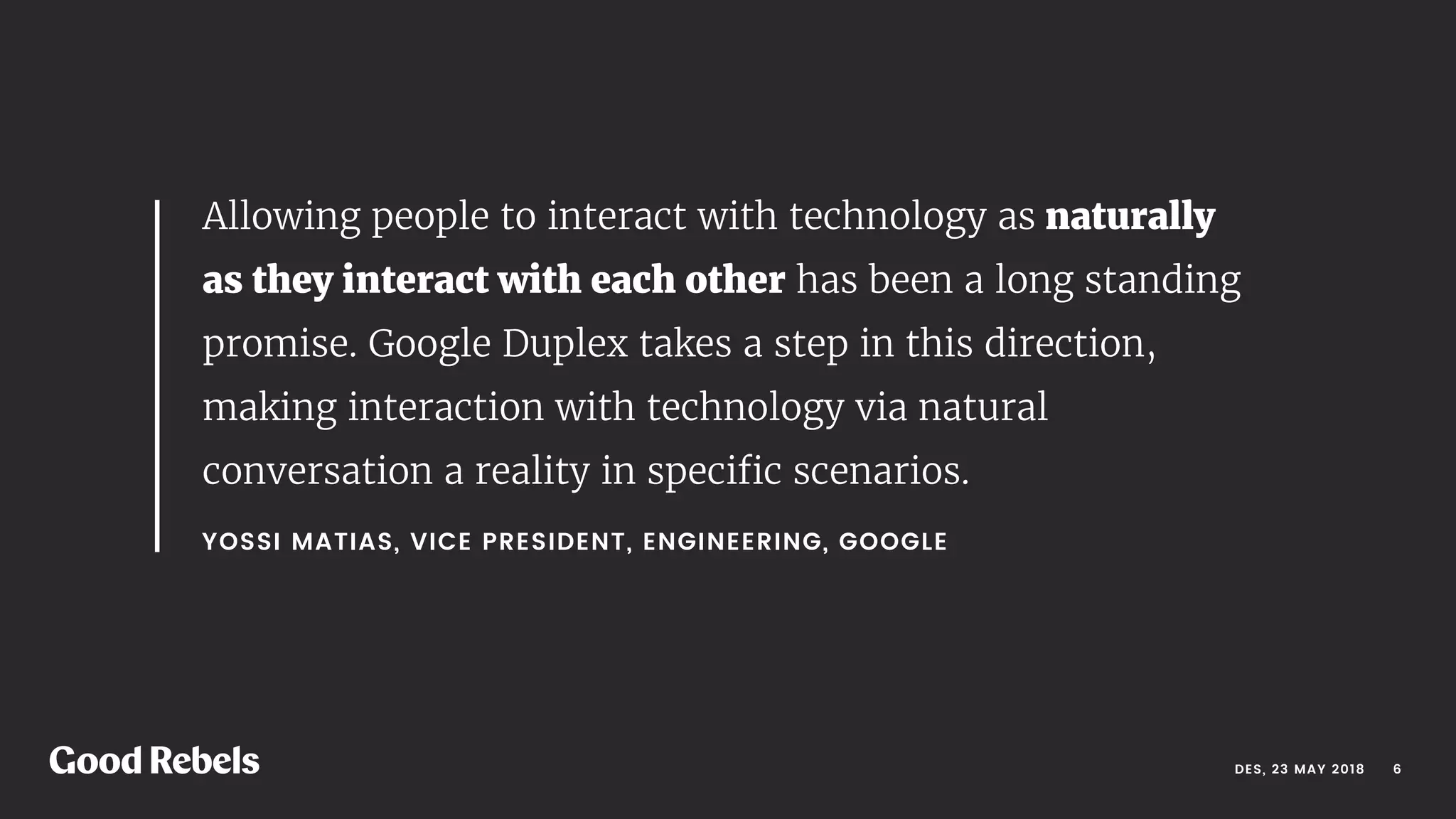 DES, 23 MAY 2018
YOSSI MATIAS, VICE PRESIDENT, ENGINEERING, GOOGLE 
Allowing people to interact with technology as naturally
as they interact with each other has been a long standing
promise. Google Duplex takes a step in this direction,
making interaction with technology via natural
conversation a reality in speciﬁc scenarios. 
󰀁6
 
