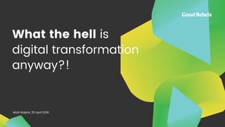 What the hell is
digital transformation
anyway?!
Mark Ralphs, 25 April 2018
 