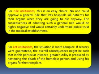 An ExampleImagine the following scenario. A prominent and much-loved leader has been rushed to the hospital, grievously wounded by an assassin’s bullet. He needs a heart and lung transplant immediately to survive. No suitable donors are available, but there is a homeless person in the emergency room who is being kept alive on a respirator, who probably has only a few days to live, and who is a perfect donor. Without the transplant, the leader will die; the homeless person will die in a few days anyway. Security at the hospital is very well controlled. The transplant team could hasten the death of the homeless person and carry out the transplant without the public ever knowing that they killed the homeless person for his organs. What should they do?For rule utilitarians, this is an easy choice. No one could approve a general rule that lets hospitals kill patients for their organs when they are going to die anyway. The consequences of adopting such a general rule would be highly negative and would certainly undermine public trust in the medical establishment.For act utilitarians, the situation is more complex. If secrecy were guaranteed, the overall consequences might be such that in this particular instance  greater utility is produced by hastening the death of the homeless person and using his organs for the transplant.