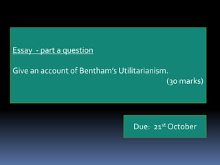 Act utilitarianism also takes too much time to calculate in each and every case.Act utilitarians respond:Following a rule in a particular case when the overall utility demands that we violate the rule is just rule-worship. If the consequences demand  it, we should violate the rule.Essay  - part a questionGive an account of Bentham’s Utilitarianism.							(30 marks)Due:  21st October