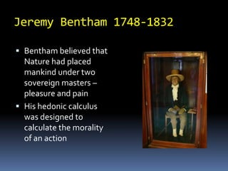 Jeremy Bentham 1748-1832Bentham believed that Nature had placed mankind under two sovereign masters – pleasure and painHis hedonic calculus was designed to calculate the morality of an action