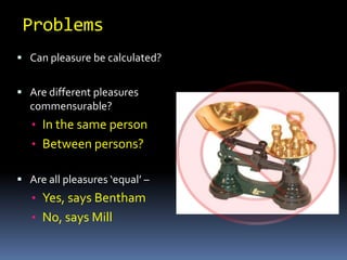1. Intensity (how intense the pleasure will be)2. Duration (how long it will last)3. Propinquity (how near it is)4. Certainty (how certain that pleasure will result)5. Fecundity (how much it will lead to pleasure of the same type)6. Purity (how free from pain)7. Extent (how many will gain pleasure)ProblemsCan pleasure be calculated?Are different pleasures commensurable?	In the same person