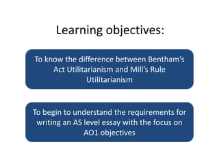 Learning objectives: To know the difference between Bentham’s Act Utilitarianism and Mill’s Rule Utilitarianism To begin to understand the requirements for writing an AS level essay with the focus on AO1 objectives 