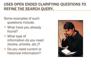 USES OPEN ENDED CLARIFYING QUESTIONS TO REFINE THE SEARCH QUERY. Some examples of such questions include: What have you already found?  What type of information do you need (books, articles, etc.)? Do you need current or historical information? 