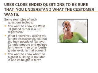 USES CLOSE ENDED QUESTIONS TO BE SURE THAT  YOU UNDERSTAND WHAT THE CUSTOMER WANTS. Some examples of such questions include: You want to know if a West  Highland terrier is A.K.C. registered? What I heard you asking me for are six native dishes that the Inuit people of Nunavut Canada prepare and recipes for them written on a fourth-grade level.  Is that correct? You want to know what the highest building in Houston is and its height in feet? 