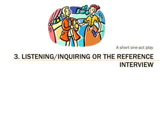 A short one-act play 3. LISTENING/INQUIRING OR THE REFERENCE INTERVIEW 