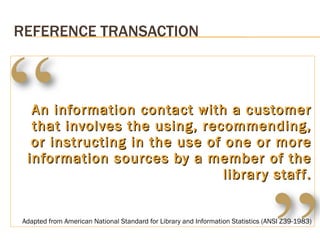 An information contact with a customer that involves the using, recommending, or instructing in the use of one or more information sources by a member of the library staff. REFERENCE TRANSACTION Adapted from American National Standard for Library and Information Statistics (ANSI Z39-1983) 