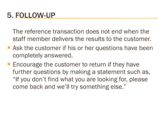 5. FOLLOW-UP The reference transaction does not end when the staff member delivers the results to the customer.  Ask the customer if his or her questions have been completely answered. Encourage the customer to return if they have  further questions by making a statement such as, “If you don’t find what you are looking for, please come back and we’ll try something else.” 
