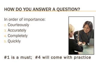 HOW DO YOU ANSWER A QUESTION? In order of importance: Courteously Accurately Completely Quickly #1 is a must;  #4 will come with practice 