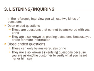 3. LISTENING/INQUIRING In the reference interview you will use two kinds of questions. Open ended questions These are questions that cannot be answered with yes or no They are also known as probing questions, because you probe for more information Close ended questions These can only be answered yes or no They are also known as verifying questions because you are asking the customer to verify what you heard her or him say 