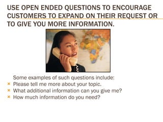USE OPEN ENDED QUESTIONS TO ENCOURAGE CUSTOMERS TO EXPAND ON THEIR REQUEST OR TO GIVE YOU MORE INFORMATION. Some examples of such questions include: Please tell me more about your topic.  What additional information can you give me?  How much information do you need? 