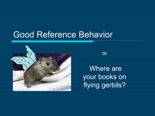 Good Reference Behavior
Where are
your books on
flying gerbils?
or
 