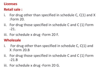 Licenses
Retail sale :
i. For drug other than specified in schedule C, C(1) and X
:Form 20.
ii. For drug those specified in schedule C and C (1) Form
-21.
iii. For schedule x drug -Form 20 F.
Wholesale
i. For drug other than specified in schedule C, C(1) and
X :Form 20.B
ii. For drug those specified in schedule C and C (1) Form
-21.B
iii. For schedule x drug -Form 20 G.
 