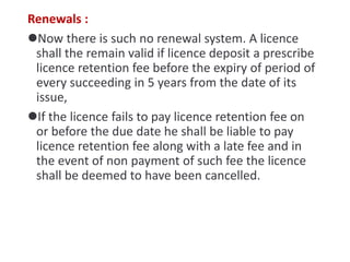 Renewals :
Now there is such no renewal system. A licence
shall the remain valid if licence deposit a prescribe
licence retention fee before the expiry of period of
every succeeding in 5 years from the date of its
issue,
If the licence fails to pay licence retention fee on
or before the due date he shall be liable to pay
licence retention fee along with a late fee and in
the event of non payment of such fee the licence
shall be deemed to have been cancelled.
 