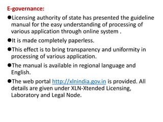 E-governance:
Licensing authority of state has presented the guideline
manual for the easy understanding of processing of
various application through online system .
It is made completely paperless.
This effect is to bring transparency and uniformity in
processing of various application.
The manual is available in regional language and
English.
The web portal http://xlnindia.gov.in is provided. All
details are given under XLN-Xtended Licensing,
Laboratory and Legal Node.
 