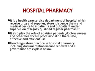 HOSPITAL PHARMACY
It is a health care service department of hospital which
receive drug and supplies, store ,dispence them and
medical device to inpatients and outpatient under
supervision of legally qualified register pharmacist.
It also play the role of advising patients ,doctors nurses
and other healthcare professional on there safe,
effective and efficient use.
Good regulatory practice in hospital pharmacy
including documentation licence renewal and e
governance are explain below.
 
