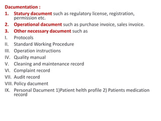 Dacumentation :
1. Statury dacument such as regulatory license, registration,
permission etc.
2. Operational dacument such as purchase invoice, sales invoice.
3. Other necessary dacument such as
I. Protocols
II. Standard Working Procedure
III. Operation instructions
IV. Quality manual
V. Cleaning and maintenance record
VI. Complaint record
VII. Audit record
VIII. Policy dacument
IX. Personal Dacument 1)Patient helth profile 2) Patients medication
record
 