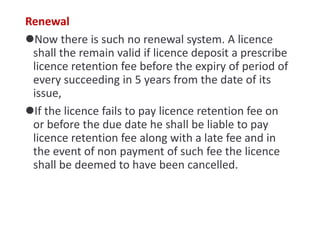 Renewal
Now there is such no renewal system. A licence
shall the remain valid if licence deposit a prescribe
licence retention fee before the expiry of period of
every succeeding in 5 years from the date of its
issue,
If the licence fails to pay licence retention fee on
or before the due date he shall be liable to pay
licence retention fee along with a late fee and in
the event of non payment of such fee the licence
shall be deemed to have been cancelled.
 