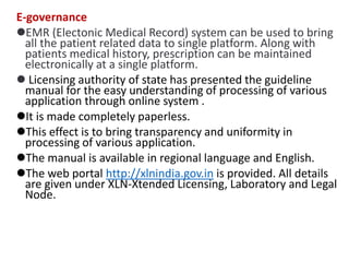 E-governance
EMR (Electonic Medical Record) system can be used to bring
all the patient related data to single platform. Along with
patients medical history, prescription can be maintained
electronically at a single platform.
 Licensing authority of state has presented the guideline
manual for the easy understanding of processing of various
application through online system .
It is made completely paperless.
This effect is to bring transparency and uniformity in
processing of various application.
The manual is available in regional language and English.
The web portal http://xlnindia.gov.in is provided. All details
are given under XLN-Xtended Licensing, Laboratory and Legal
Node.
 