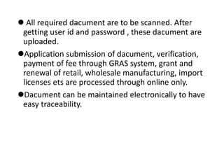 All required dacument are to be scanned. After
getting user id and password , these dacument are
uploaded.
Application submission of dacument, verification,
payment of fee through GRAS system, grant and
renewal of retail, wholesale manufacturing, import
licenses ets are processed through online only.
Dacument can be maintained electronically to have
easy traceability.
 