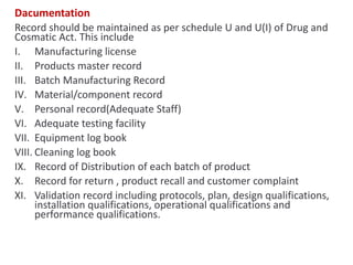 Dacumentation
Record should be maintained as per schedule U and U(I) of Drug and
Cosmatic Act. This include
I. Manufacturing license
II. Products master record
III. Batch Manufacturing Record
IV. Material/component record
V. Personal record(Adequate Staff)
VI. Adequate testing facility
VII. Equipment log book
VIII. Cleaning log book
IX. Record of Distribution of each batch of product
X. Record for return , product recall and customer complaint
XI. Validation record including protocols, plan, design qualifications,
installation qualifications, operational qualifications and
performance qualifications.
 