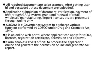  All required dacument are to be scanned. After getting user
id and password , these dacument are uploaded.
Application submission of dacument, verification, payment of
fee through GRAS system, grant and renewal of retail,
wholesale manufacturing, import licenses ets are processed
through online only.
 SUGAM is e-Governance system to discharge various
function performed by CDSCO under Drug and Cosmatic Act,
1940.
It is an online web portal where applicant can apply for NOCs,
licenses, registration certificate, permission and approval.
It also enables CDSCO official to process the application
online and generate the permission online and generate MIS
report.
 