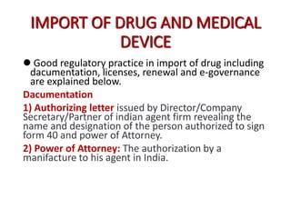 IMPORT OF DRUG AND MEDICAL
DEVICE
 Good regulatory practice in import of drug including
dacumentation, licenses, renewal and e-governance
are explained below.
Dacumentation
1) Authorizing letter issued by Director/Company
Secretary/Partner of indian agent firm revealing the
name and designation of the person authorized to sign
form 40 and power of Attorney.
2) Power of Attorney: The authorization by a
manifacture to his agent in India.
 