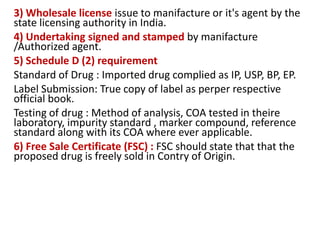 3) Wholesale license issue to manifacture or it's agent by the
state licensing authority in India.
4) Undertaking signed and stamped by manifacture
/Authorized agent.
5) Schedule D (2) requirement
Standard of Drug : Imported drug complied as IP, USP, BP, EP.
Label Submission: True copy of label as perper respective
official book.
Testing of drug : Method of analysis, COA tested in theire
laboratory, impurity standard , marker compound, reference
standard along with its COA where ever applicable.
6) Free Sale Certificate (FSC) : FSC should state that that the
proposed drug is freely sold in Contry of Origin.
 