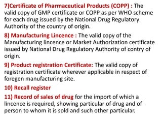 7)Certificate of Pharmaceutical Products (COPP) : The
valid copy of GMP certificate or COPP as per WHO scheme
for each drug issued by the National Drug Regulatory
Authority of the country of origin.
8) Manufacturing Lincence : The valid copy of the
Manufacturing lincence or Market Authorization certificate
issued by National Drug Regulatory Authority of contry of
origin.
9) Product registration Certificate: The valid copy of
registration certificate wherever applicable in respect of
foregen manufacturing site.
10) Recall register
11) Record of sales of drug for the import of which a
lincence is required, showing particular of drug and of
person to whom it is sold and such other particular.
 