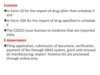 Licenses
In Form 10 for the import of drug other than schedule X
and
In Form 10A for the import of drug specified in schedule
X
The CDSCO issue licenses to medicine that are imported
india.
E-Governance
Filing application, submission of dacument, verification,
payment of fee through GRAS system, grant and renewal
of, manifacturing, import lincence ets are processed
through online only.
 