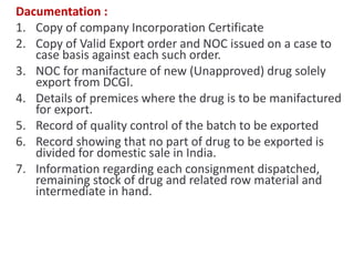 Dacumentation :
1. Copy of company Incorporation Certificate
2. Copy of Valid Export order and NOC issued on a case to
case basis against each such order.
3. NOC for manifacture of new (Unapproved) drug solely
export from DCGI.
4. Details of premices where the drug is to be manifactured
for export.
5. Record of quality control of the batch to be exported
6. Record showing that no part of drug to be exported is
divided for domestic sale in India.
7. Information regarding each consignment dispatched,
remaining stock of drug and related row material and
intermediate in hand.
 
