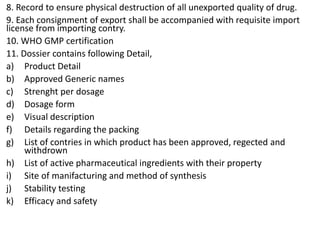 8. Record to ensure physical destruction of all unexported quality of drug.
9. Each consignment of export shall be accompanied with requisite import
license from importing contry.
10. WHO GMP certification
11. Dossier contains following Detail,
a) Product Detail
b) Approved Generic names
c) Strenght per dosage
d) Dosage form
e) Visual description
f) Details regarding the packing
g) List of contries in which product has been approved, regected and
withdrown
h) List of active pharmaceutical ingredients with their property
i) Site of manifacturing and method of synthesis
j) Stability testing
k) Efficacy and safety
 