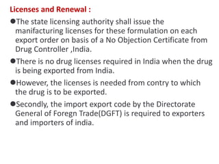 Licenses and Renewal :
The state licensing authority shall issue the
manifacturing licenses for these formulation on each
export order on basis of a No Objection Certificate from
Drug Controller ,India.
There is no drug licenses required in India when the drug
is being exported from India.
However, the licenses is needed from contry to which
the drug is to be exported.
Secondly, the import export code by the Directorate
General of Foregn Trade(DGFT) is required to exporters
and importers of india.
 