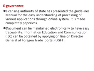 E-governance
Licensing authority of state has presented the guidelines
Manual for the easy understanding of processing of
various applications through online system. It is made
completely paperless.
Dacument can be maintained electronically to have easy
traceability. Information Education and Communication
(IEC) can be obtained by applying on line on Director
General of Foregen Trade portal.(DGFT).
 