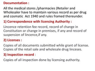 Documentation :
All the medical stores /pharmacies (Retailer and
Wholesaler have to maintain various record as per drug
and cosmatic Act 1940 and rules framed thereunder.
1) Correspondence with licensing Authority :
Lincence retention fee record, record of change in
Constitution or change in premises, if any and record of
suspension of lincence,if any.
2) Licenses :
Copies of all documents submitted while grant of license.
Copies of the retail sale and wholesale drug linceses.
3) Inspection record :
Copies of all inspection done by licensing authority.
 