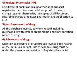 4) Register Pharmacist (RP) :
Certificate of qualifications, pharmacist pharmacist
registration certificate and address proof . In case of
change register pharmacist, the copies of all dacument
regarding change of register pharmacist I. e. Application to
FDA
5) purchase record of drug :
All the purchase invoice, payment record including
purchase bill with cash or credit memo and transportation
record of drug.
6) Sale record of drug :
Maintain sale record of drug through invoice book having
all the details as per act. sale of schedule drug must be
under the personal supervision of Register pharmacist .
 