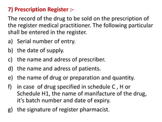 7) Prescription Register :-
The record of the drug to be sold on the prescription of
the register medical practitioner. The following particular
shall be entered in the register.
a) Serial number of entry.
b) the date of supply.
c) the name and adress of prescriber.
d) the name and adress of patients.
e) the name of drug or preparation and quantity.
f) in case of drug specified in schedule C , H or
Schedule H1, the name of manifacture of the drug,
it's batch number and date of expiry.
g) the signature of register pharmacist.
 