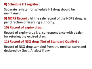 8) Schedule H1 register :
Separate register for schedule H1 drug should be
maintained.
9) NDPS Record : All the sale record of the NDPS drug, as
per direction of licensing authority.
10) Record of expiry drug :
Record of expiry drug I. e. correspondence with dealer
for returing the expired drug.
11) Record of NSQ drug (Not of Standard Quality) :
Record of NSQ drug sampled from the medical store and
declared by Govt. Analyst if any.
 