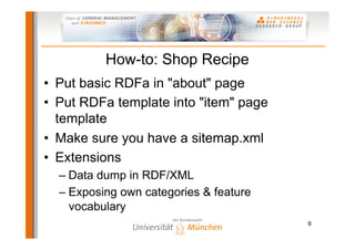 How-to: Shop Recipe
•  Put basic RDFa in "about" page
•  Put RDFa template into "item" page
   template
•  Make sure you have a sitemap.xml
•  Extensions
  –  Data dump in RDF/XML
  –  Exposing own categories & feature
     vocabulary
                                         9
 