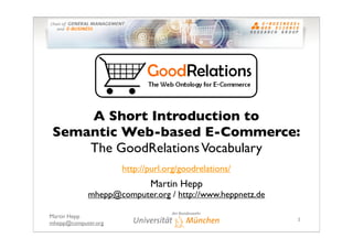 A Short Introduction to
 Semantic Web-based E-Commerce:
     The GoodRelations Vocabulary
                     http://purl.org/goodrelations/
                            Martin Hepp
            mhepp@computer.org / http://www.heppnetz.de

Martin Hepp
                                                          1
mhepp@computer.org
 
