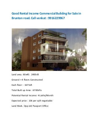 Good Rental Income Commercial Building for Sale in
Brunton road. Call venkat : 9916229967
Land area. 60x40. 2400sft
Ground + 4 floors Constructed
Each floor : 1675sft
Total Built up Area : 6700sfts
Potential Rental Income: 4 Lakhs/Month
Expected price : 10k per sqft negotiable
Land Mark. Opp old Passport Office
 