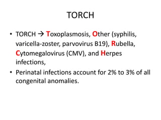 TORCH
• TORCH  Toxoplasmosis, Other (syphilis,
varicella-zoster, parvovirus B19), Rubella,
Cytomegalovirus (CMV), and Herpes
infections,
• Perinatal infections account for 2% to 3% of all
congenital anomalies.
 