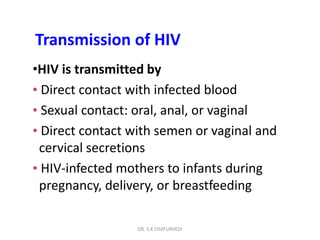 DR. S.K CHATURVEDI
Transmission of HIV
•HIV is transmitted by
• Direct contact with infected blood
• Sexual contact: oral, anal, or vaginal
• Direct contact with semen or vaginal and
cervical secretions
• HIV-infected mothers to infants during
pregnancy, delivery, or breastfeeding
 