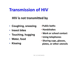 DR. S.K CHATURVEDI
Transmission of HIV
HIV is not transmitted by
• Public baths
• Handshakes
• Work or school contact
• Using telephones
• Sharing cups, glasses,
plates, or other utensils
• Coughing, sneezing
• Insect bites
• Touching, hugging
• Water, food
• Kissing
 