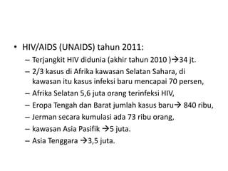 • HIV/AIDS (UNAIDS) tahun 2011:
– Terjangkit HIV didunia (akhir tahun 2010 )34 jt.
– 2/3 kasus di Afrika kawasan Selatan Sahara, di
kawasan itu kasus infeksi baru mencapai 70 persen,
– Afrika Selatan 5,6 juta orang terinfeksi HIV,
– Eropa Tengah dan Barat jumlah kasus baru 840 ribu,
– Jerman secara kumulasi ada 73 ribu orang,
– kawasan Asia Pasifik 5 juta.
– Asia Tenggara 3,5 juta.
 