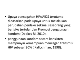 • Upaya pencegahan HIV/AIDS terutama
didasarkan pada upaya untuk melakukan
perubahan perilaku seksual seseorang yang
berisiko tertular dan Promosi penggunaan
kondom (Depkes RI, 2010).
• penggunaan kondom secara konsisten
mempunyai kemampuan mencegah transmisi
HIV sebesar 90% ( Kalicchman, 1998).
 