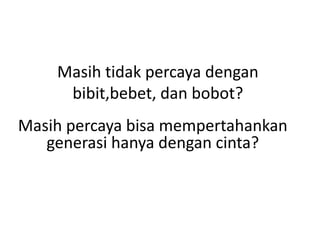 Masih tidak percaya dengan
bibit,bebet, dan bobot?
Masih percaya bisa mempertahankan
generasi hanya dengan cinta?
 