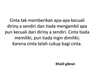 Cinta tak memberikan apa-apa kecuali
diriny a sendiri dan tiada mengambil apa
pun kecuali dari diriny a sendiri. Cinta tiada
memiliki, pun tiada ingin dimiliki;
Karena cinta telah cukup bagi cinta.
Khalil gibran
 