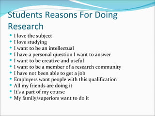 Students Reasons For Doing Research I love the subject I love studying I want to be an intellectual I have a personal question I want to answer I want to be creative and useful I want to be a member of a research community I have not been able to get a job Employers want people with this qualification All my friends are doing it It’s a part of my course My family/superiors want to do it 